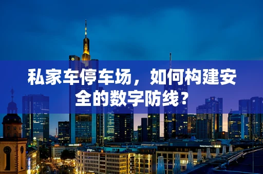 私家车停车场，如何构建安全的数字防线？