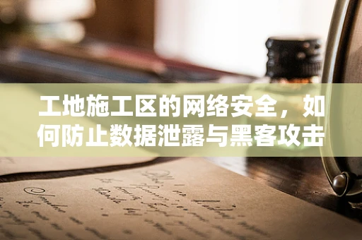 工地施工区的网络安全，如何防止数据泄露与黑客攻击？