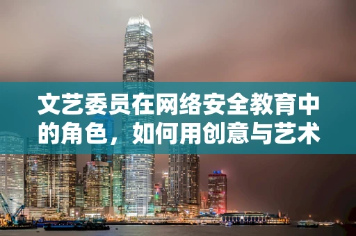文艺委员在网络安全教育中的角色，如何用创意与艺术提升防护意识？