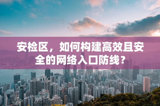 安检区，如何构建高效且安全的网络入口防线？