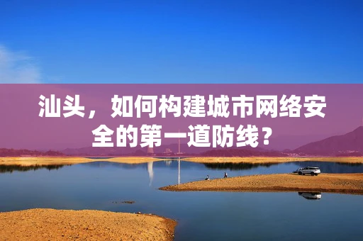 汕头，如何构建城市网络安全的第一道防线？