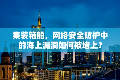 集装箱船，网络安全防护中的海上漏洞如何被堵上？