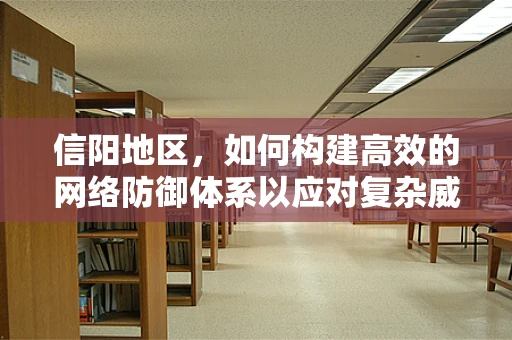 信阳地区，如何构建高效的网络防御体系以应对复杂威胁？