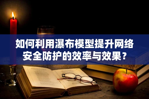 如何利用瀑布模型提升网络安全防护的效率与效果？