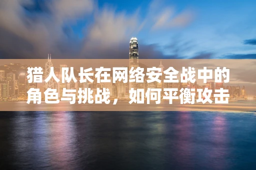猎人队长在网络安全战中的角色与挑战，如何平衡攻击与防御？