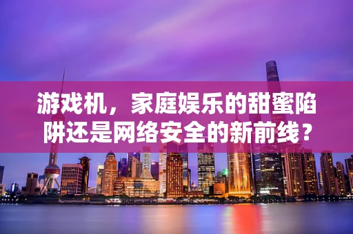 游戏机，家庭娱乐的甜蜜陷阱还是网络安全的新前线？