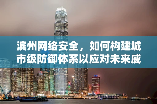 滨州网络安全，如何构建城市级防御体系以应对未来威胁？