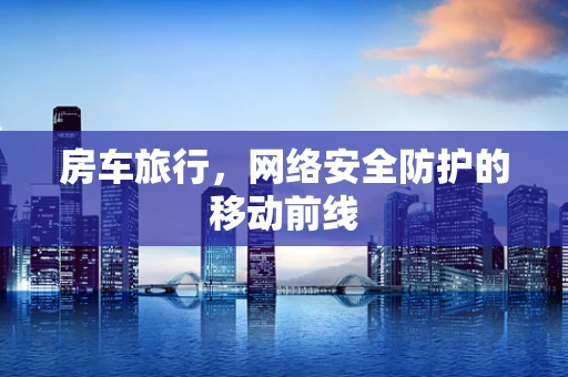 房车旅行，网络安全防护的移动前线