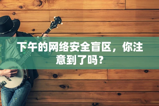 下午的网络安全盲区，你注意到了吗？