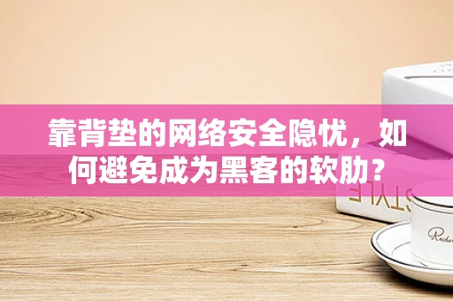 靠背垫的网络安全隐忧，如何避免成为黑客的软肋？
