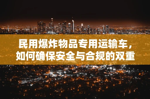 民用爆炸物品专用运输车，如何确保安全与合规的双重保障？