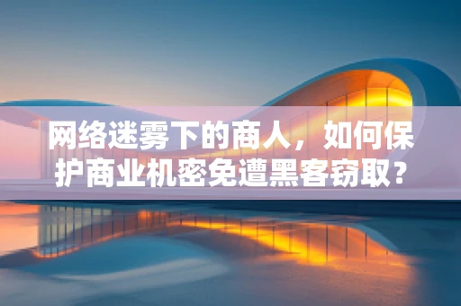 网络迷雾下的商人，如何保护商业机密免遭黑客窃取？