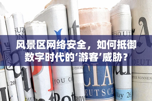 风景区网络安全，如何抵御数字时代的‘游客’威胁？
