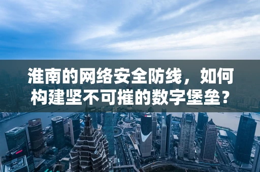 淮南的网络安全防线，如何构建坚不可摧的数字堡垒？