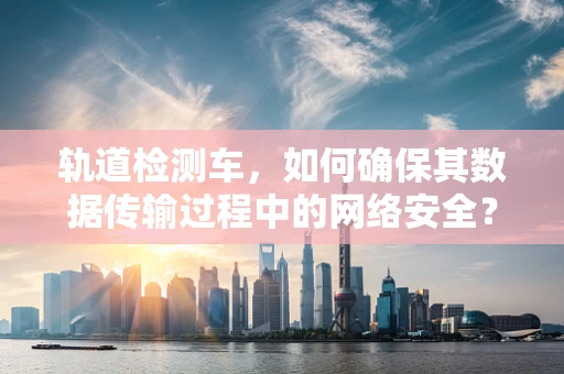 轨道检测车，如何确保其数据传输过程中的网络安全？
