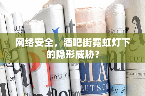 网络安全，酒吧街霓虹灯下的隐形威胁？