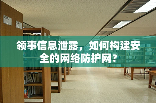 领事信息泄露，如何构建安全的网络防护网？