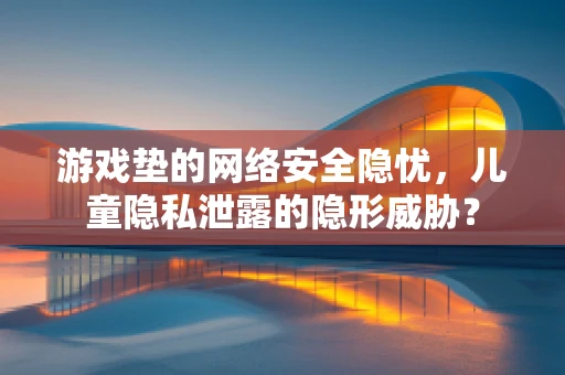 游戏垫的网络安全隐忧，儿童隐私泄露的隐形威胁？