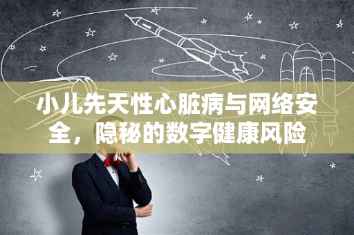 小儿先天性心脏病与网络安全，隐秘的数字健康风险
