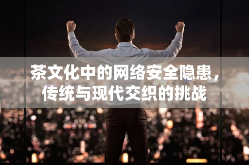 茶文化中的网络安全隐患，传统与现代交织的挑战