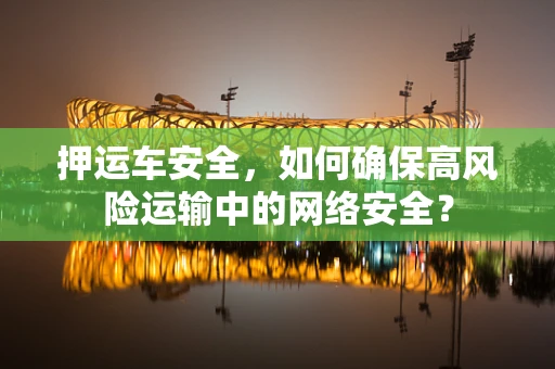 押运车安全，如何确保高风险运输中的网络安全？