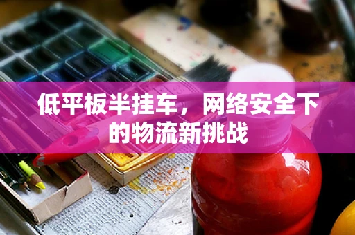低平板半挂车，网络安全下的物流新挑战