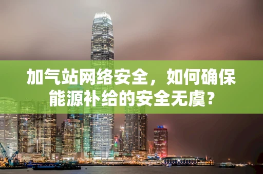 加气站网络安全，如何确保能源补给的安全无虞？