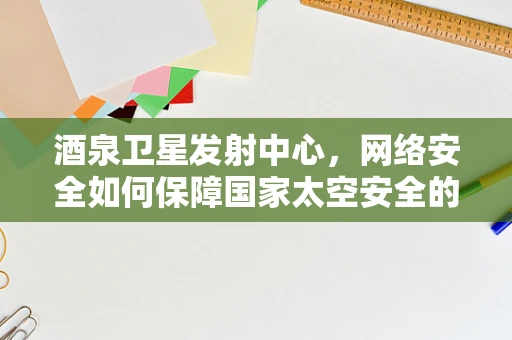 酒泉卫星发射中心，网络安全如何保障国家太空安全的‘神经中枢’？