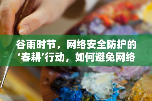 谷雨时节，网络安全防护的‘春耕’行动，如何避免网络‘病虫害’？