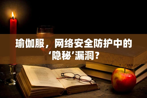 瑜伽服，网络安全防护中的‘隐秘’漏洞？