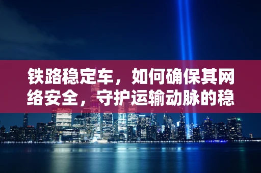铁路稳定车，如何确保其网络安全，守护运输动脉的稳定？