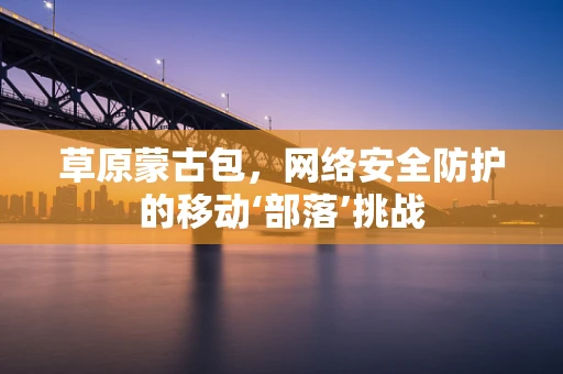 草原蒙古包，网络安全防护的移动‘部落’挑战