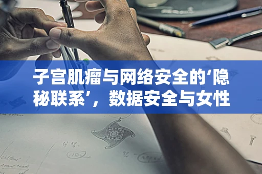 子宫肌瘤与网络安全的‘隐秘联系’，数据安全与女性健康的双重守护