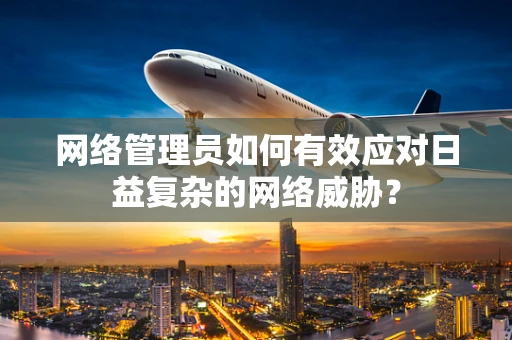 网络管理员如何有效应对日益复杂的网络威胁？