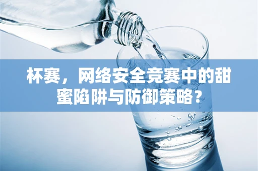 杯赛，网络安全竞赛中的甜蜜陷阱与防御策略？
