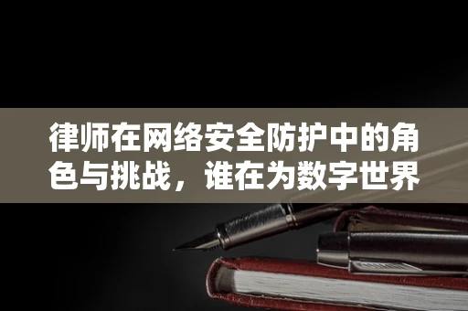 律师在网络安全防护中的角色与挑战，谁在为数字世界把关？