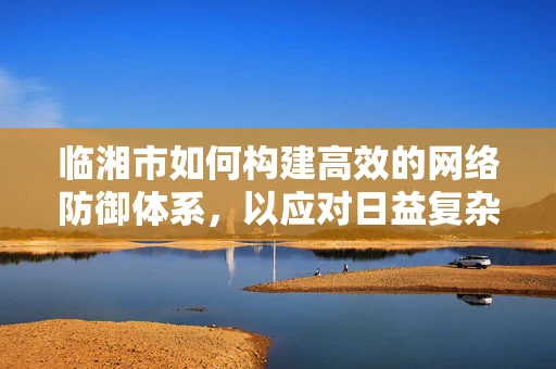 临湘市如何构建高效的网络防御体系，以应对日益复杂的网络威胁？