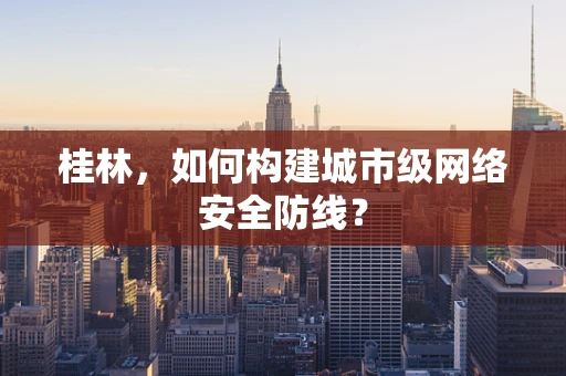 桂林，如何构建城市级网络安全防线？