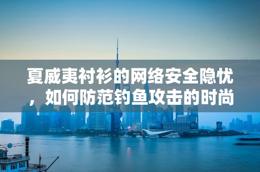 夏威夷衬衫的网络安全隐忧，如何防范钓鱼攻击的时尚陷阱？