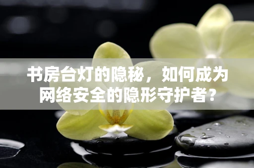 书房台灯的隐秘，如何成为网络安全的隐形守护者？