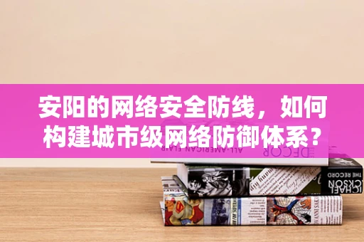 安阳的网络安全防线，如何构建城市级网络防御体系？