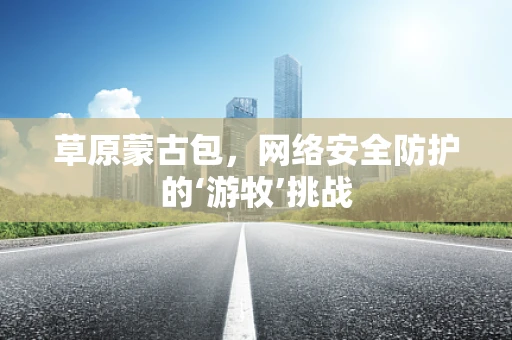 草原蒙古包，网络安全防护的‘游牧’挑战