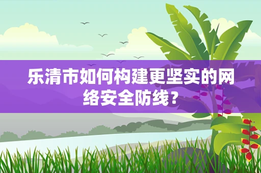 乐清市如何构建更坚实的网络安全防线？