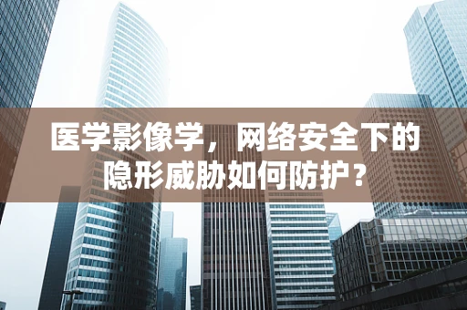 医学影像学，网络安全下的隐形威胁如何防护？