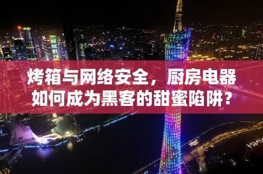 烤箱与网络安全，厨房电器如何成为黑客的甜蜜陷阱？