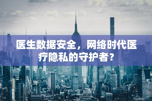 医生数据安全，网络时代医疗隐私的守护者？