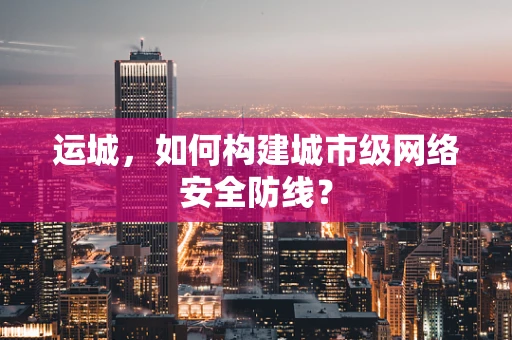 运城，如何构建城市级网络安全防线？
