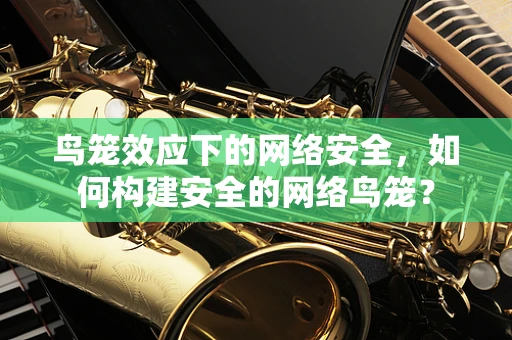 鸟笼效应下的网络安全，如何构建安全的网络鸟笼？