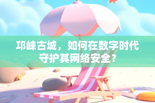 邛崃古城，如何在数字时代守护其网络安全？