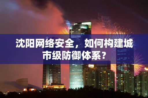 沈阳网络安全，如何构建城市级防御体系？